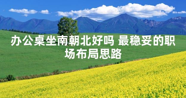 办公桌坐南朝北好吗 最稳妥的职场布局思路